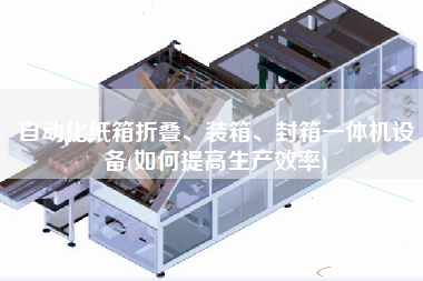 自动化纸箱折叠、装箱、封箱一体机设备(如何提高生产效率)