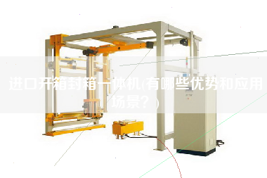 进口开箱封箱一体机(有哪些优势和应用场景)