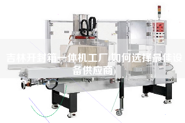 吉林开封箱一体机工厂(如何选择z佳设备供应商)