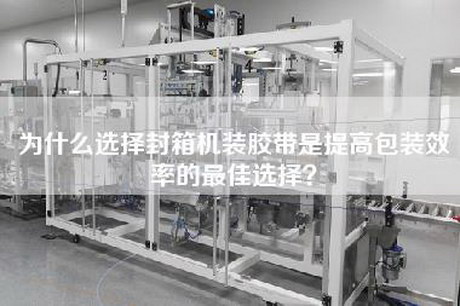 为什么选择封箱机装胶带是提高包装效率的最佳选择？