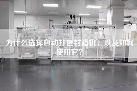 为什么选择自动打包封箱机，以及如何使用它？
