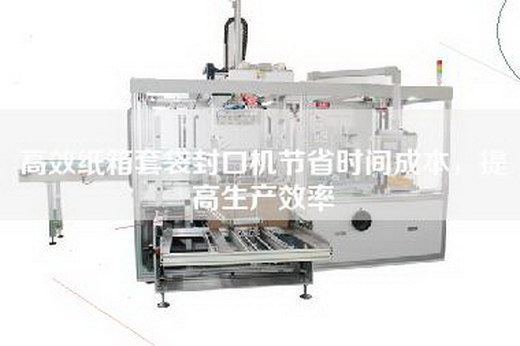 高效纸箱套袋封口机节省时间成本，提高生产效率