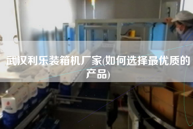 武汉利乐装箱机厂家(如何选择更优质的产品)