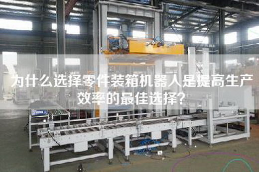 为什么选择零件装箱机器人是提高生产效率的最佳选择？
