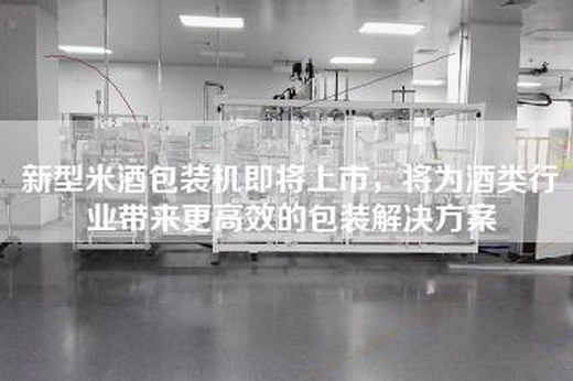 新型米酒包装机即将上市，将为酒类行业带来更高效的包装解决方案