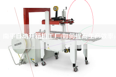 南平自动开箱机工厂(如何提高生产效率)