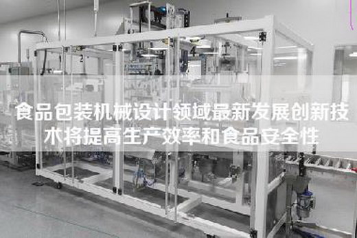 食品包装机械设计领域最新发展创新技术将提高生产效率和食品安全性