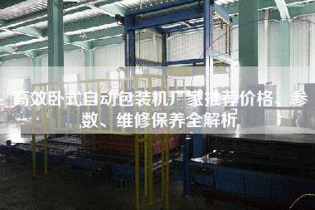 高效卧式自动包装机厂家推荐价格、参数、维修保养全解析