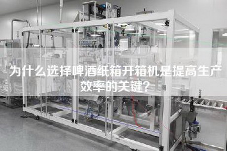 为什么选择啤酒纸箱开箱机是提高生产效率的关键？
