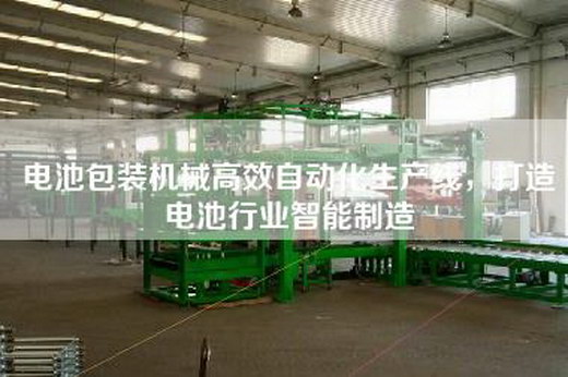 电池包装机械高效自动化生产线，打造电池行业智能制造