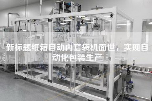 新标题纸箱自动内套袋机面世，实现自动化包装生产