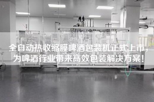 全自动热收缩膜啤酒包装机正式上市，为啤酒行业带来高效包装解决方案！