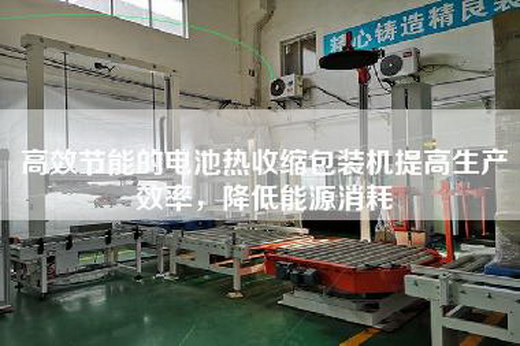 高效节能的电池热收缩包装机提高生产效率，降低能源消耗